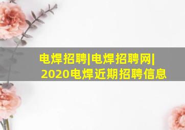 电焊招聘|电焊招聘网|2020电焊近期招聘信息